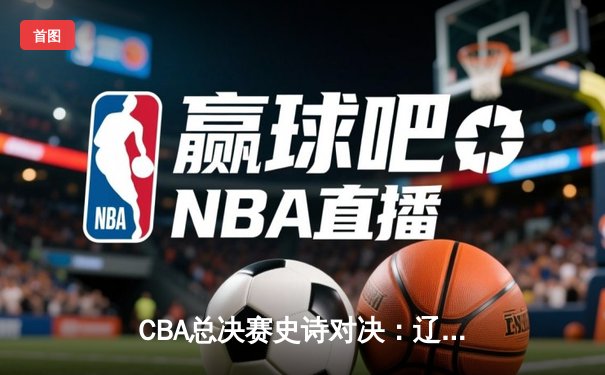 CBA总决赛史诗对决：辽宁队加时险胜广东队夺第三冠
