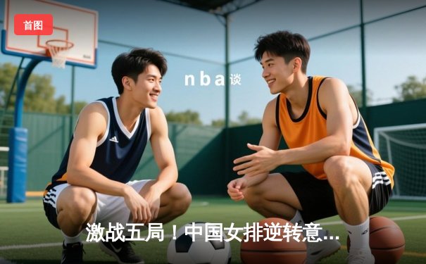 激战五局！中国女排逆转意大利，拿下世界女排联赛总决赛开门红