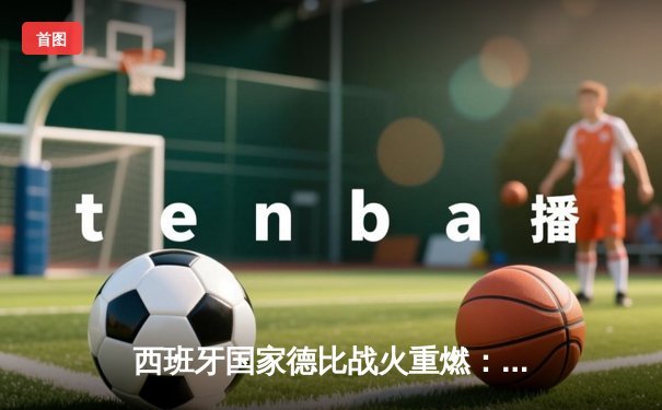 西班牙国家德比战火重燃：皇马3-2绝杀巴萨，贝林厄姆梅开二度闪耀全场