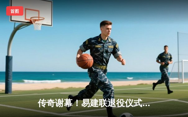 传奇谢幕！易建联退役仪式隆重举行，21年职业生涯铸就篮球丰碑