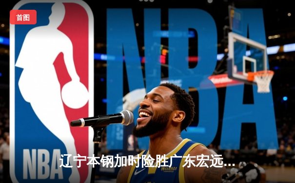 辽宁本钢加时险胜广东宏远 CBA总决赛G3上演史诗级对决