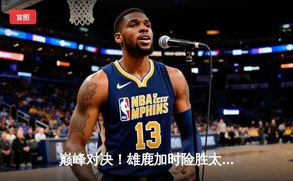 巅峰对决！雄鹿加时险胜太阳，字母哥狂砍44分22板率队捍卫主场